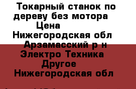 Токарный станок по дереву без мотора  › Цена ­ 5 000 - Нижегородская обл., Арзамасский р-н Электро-Техника » Другое   . Нижегородская обл.